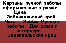 Картины ручной работы оформленные в рамки › Цена ­ 3500-5000 - Забайкальский край, Чита г. Хобби. Ручные работы » Для дома и интерьера   . Забайкальский край